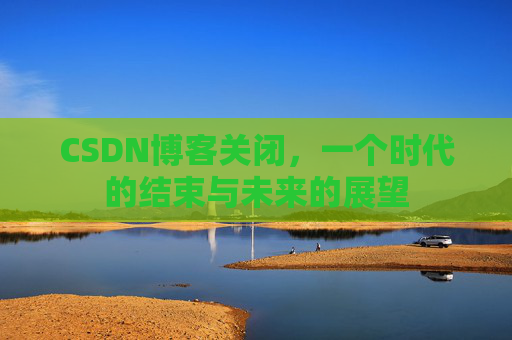 CSDN博客关闭，一个时代的结束与未来的展望